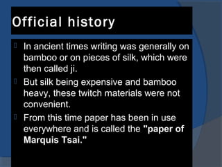 Official history
 In ancient times writing was generally on
bamboo or on pieces of silk, which were
then called ji.
 But silk being expensive and bamboo
heavy, these twitch materials were not
convenient.
 From this time paper has been in use
everywhere and is called the "paper of
Marquis Tsai."
 