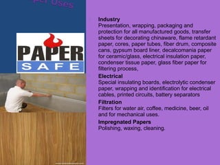  Industry
Presentation, wrapping, packaging and
protection for all manufactured goods, transfer
sheets for decorating chinaware, flame retardant
paper, cores, paper tubes, fiber drum, composite
cans, gypsum board liner, decalcomania paper
for ceramic/glass, electrical insulation paper,
condenser tissue paper, glass fiber paper for
filtering process,
 Electrical
Special insulating boards, electrolytic condenser
paper, wrapping and identification for electrical
cables, printed circuits, battery separators
 Filtration
Filters for water air, coffee, medicine, beer, oil
and for mechanical uses.
 Impregnated Papers
Polishing, waxing, cleaning.
 