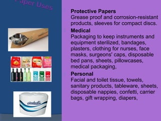  Protective Papers
Grease proof and corrosion-resistant
products, sleeves for compact discs.
 Medical
Packaging to keep instruments and
equipment sterilized, bandages,
plasters, clothing for nurses, face
masks, surgeons' caps, disposable
bed pans, sheets, pillowcases,
medical packaging,
 Personal
Facial and toilet tissue, towels,
sanitary products, tableware, sheets,
disposable nappies, confetti, carrier
bags, gift wrapping, diapers,
 