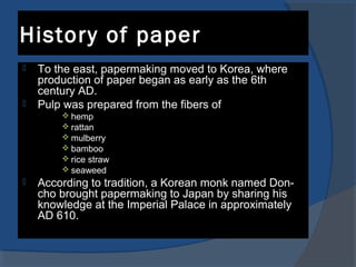 History of paper
 To the east, papermaking moved to Korea, where
production of paper began as early as the 6th
century AD.
 Pulp was prepared from the fibers of
 hemp
 rattan
 mulberry
 bamboo
 rice straw
 seaweed
 According to tradition, a Korean monk named Don-
cho brought papermaking to Japan by sharing his
knowledge at the Imperial Palace in approximately
AD 610.
 