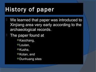 History of paper
 We learned that paper was introduced to
Xinjiang area very early according to the
archaeological records.
 The paper found at
Kaochang,
Loulan,
Kusha,
Kotan, and
Dunhuang sites
 