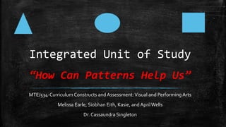 Integrated Unit of Study
“How Can Patterns Help Us”
MTE/534-Curriculum Constructs and Assessment:Visual and Performing Arts
Melissa Earle, Siobhan Eith, Kasie, and April Wells
Dr. Cassaundra Singleton
 