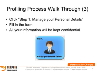 Profiling Process Walk Through (3)
• Click “Step 1. Manage your Personal Details”
• Fill in the form
• All your information will be kept confidential

Partners for Change
All Rights Reserved © Copyright 2013 Morphos International Pte Ltd. (Co Reg. 200813240N)
: (+65) 6749 5850 / (+65) 9231 6373 : louis@morphos-intl.com : www.morphos-intl.com

34

 
