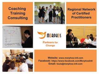 Coaching
Training
Consulting

Regional Network
of Certified
Practitioners

Partners for
Change

Website: www.morphos-intl.com
Facebook: https://www.facebook.com/MorphosIntl
Email: louis@morphos-intl.com
Partners for Change
All Rights Reserved © Copyright 2013 Morphos International Pte Ltd. (Co Reg. 200813240N)
: (+65) 6749 5850 / (+65) 9231 6373 : louis@morphos-intl.com : www.morphos-intl.com

1

 