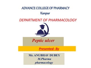ADVANCE COLLEGE OF PHARMACY
Kanpur
DEPARTMENT OF PHARMACOLOGY
Mr. ANUBHAV DUBEY
M.Pharma
pharmacology
Peptic ulcer
Presented- By
 
