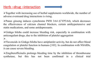 Together with increasing use of herbal supplements worldwide, the number of
adverse eventsand drug interactions is rising.
Panax ginseng induces cytochrome P450 3A4 (CYP3A4), which decreases
the effectiveness of calcium channel blockers, certain antihypertensive and
statin medications, and some antidepressants.
Ginkgo biloba could increase bleeding risk, especially in combination with
anticoagulant drugs, due to the inhibition of platelet aggregation
.
Flavonoids in Ginkgo biloba have antiplatelet activity, but do not affect blood
coagulation or platelet function in humans [103]. In combination with NSAIDs,
it can cause severe bleeding.
Zingiberofficinalis prolongs bleeding time by the inhibition of thromboxane
synthetase, but this has not been confirmed in a clinical trial
Herb –drug –interaction
 