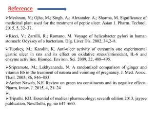 Meshram, N.; Ojha, M.; Singh, A.; Alexander, A.; Sharma, M. Significance of
medicinal plant used for the treatment of peptic ulcer. Asian J. Pharm. Technol.
2015, 5, 32–37.
Ricci, V.; Zarrilli, R.; Romano, M. Voyage of helicobacter pylori in human
stomach: Odyssey of a bacterium. Dig. Liver Dis. 2002, 34,2–8.
Tuorkey, M.; Karolin, K. Anti-ulcer activity of curcumin one experimental
gastric ulcer in rats and its effect on oxidative stress/antioxidant, IL-6 and
enzyme activities. Biomed. Environ. Sci. 2009, 22, 488–495.
Sripramote, M.; Lekhyananda, N. A randomized comparison of ginger and
vitamin B6 in the treatment of nausea and vomiting of pregnancy. J. Med. Assoc.
Thail. 2003, 86, 846–853.
Amber Nawab, N.F. Review on green tea constituents and its negative effects.
Pharm. Innov. J. 2015, 4, 21–24
.
Tripathi. KD. Essential of medical pharmacology; seventh edition 2013, jaypee
publication, NewDelhi, pg. no 647 -660.
Reference
 