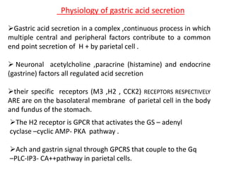 Physiology of gastric acid secretion
Gastric acid secretion in a complex ,continuous process in which
multiple central and peripheral factors contribute to a common
end point secretion of H + by parietal cell .
 Neuronal acetylcholine ,paracrine (histamine) and endocrine
(gastrine) factors all regulated acid secretion
their specific receptors (M3 ,H2 , CCK2) RECEPTORS RESPECTIVELY
ARE are on the basolateral membrane of parietal cell in the body
and fundus of the stomach.
The H2 receptor is GPCR that activates the GS – adenyl
cyclase –cyclic AMP- PKA pathway .
Ach and gastrin signal through GPCRS that couple to the Gq
–PLC-IP3- CA++pathway in parietal cells.
 