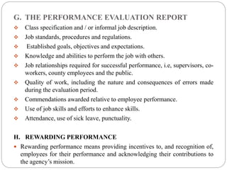 G. THE PERFORMANCE EVALUATION REPORT
 Class specification and / or informal job description.
 Job standards, procedures and regulations.
 Established goals, objectives and expectations.
 Knowledge and abilities to perform the job with others.
 Job relationships required for successful performance, i.e, supervisors, co-
workers, county employees and the public.
 Quality of work, including the nature and consequences of errors made
during the evaluation period.
 Commendations awarded relative to employee performance.
 Use of job skills and efforts to enhance skills.
 Attendance, use of sick leave, punctuality.
H. REWARDING PERFORMANCE
 Rewarding performance means providing incentives to, and recognition of,
employees for their performance and acknowledging their contributions to
the agency’s mission.
 