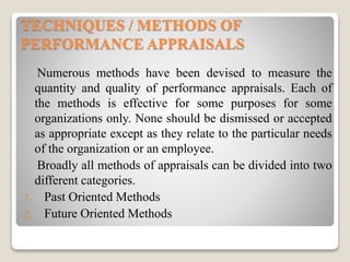 TECHNIQUES / METHODS OF
PERFORMANCE APPRAISALS
Numerous methods have been devised to measure the
quantity and quality of performance appraisals. Each of
the methods is effective for some purposes for some
organizations only. None should be dismissed or accepted
as appropriate except as they relate to the particular needs
of the organization or an employee.
Broadly all methods of appraisals can be divided into two
different categories.
1. Past Oriented Methods
2. Future Oriented Methods
 