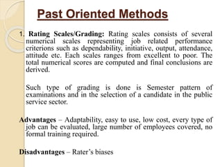Past Oriented Methods
1. Rating Scales/Grading: Rating scales consists of several
numerical scales representing job related performance
criterions such as dependability, initiative, output, attendance,
attitude etc. Each scales ranges from excellent to poor. The
total numerical scores are computed and final conclusions are
derived.
Such type of grading is done is Semester pattern of
examinations and in the selection of a candidate in the public
service sector.
Advantages – Adaptability, easy to use, low cost, every type of
job can be evaluated, large number of employees covered, no
formal training required.
Disadvantages – Rater’s biases
 