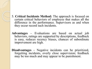 5. Critical Incidents Method: The approach is focused on
certain critical behaviors of employee that makes all the
difference in the performance. Supervisors as and when
they occur record such incidents.
Advantages – Evaluations are based on actual job
behaviors, ratings are supported by descriptions, feedback
is easy, reduces recency biases, chances of subordinate
improvement are high.
Disadvantages – Negative incidents can be prioritized,
forgetting incidents, overly close supervision; feedback
may be too much and may appear to be punishment.
 