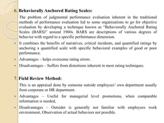 6. Behaviorally Anchored Rating Scales:
The problem of judgmental performance evaluation inherent in the traditional
methods of performance evaluation led to some organizations to go for objective
evaluation by developing a technique known as “Behaviorally Anchored Rating
Scales (BARS)” around 1960s. BARS are descriptions of various degrees of
behavior with regard to a specific performance dimension.
 It combines the benefits of narratives, critical incidents, and quantified ratings by
anchoring a quantified scale with specific behavioral examples of good or poor
performance.
 Advantages – helps overcome rating errors.
 Disadvantages – Suffers from distortions inherent in most rating techniques.
7. Field Review Method:
This is an appraisal done by someone outside employees’ own department usually
from corporate or HR department.
 Advantages – Useful for managerial level promotions, when comparable
information is needed,
 Disadvantages – Outsider is generally not familiar with employees work
environment, Observation of actual behaviors not possible.
 