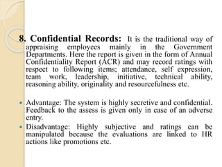 8. Confidential Records: It is the traditional way of
appraising employees mainly in the Government
Departments. Here the report is given in the form of Annual
Confidentiality Report (ACR) and may record ratings with
respect to following items; attendance, self expression,
team work, leadership, initiative, technical ability,
reasoning ability, originality and resourcefulness etc.
 Advantage: The system is highly secretive and confidential.
Feedback to the assess is given only in case of an adverse
entry.
 Disadvantage: Highly subjective and ratings can be
manipulated because the evaluations are linked to HR
actions like promotions etc.
 