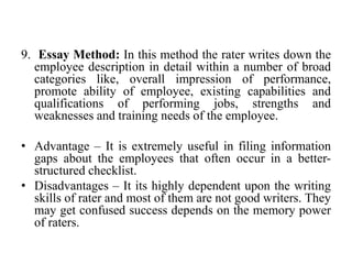 9. Essay Method: In this method the rater writes down the
employee description in detail within a number of broad
categories like, overall impression of performance,
promote ability of employee, existing capabilities and
qualifications of performing jobs, strengths and
weaknesses and training needs of the employee.
• Advantage – It is extremely useful in filing information
gaps about the employees that often occur in a better-
structured checklist.
• Disadvantages – It its highly dependent upon the writing
skills of rater and most of them are not good writers. They
may get confused success depends on the memory power
of raters.
 