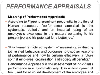 PERFORMANCE APPRAISALS
Meaning of Performance Appraisals
 According to Flippo, a prominent personality in the field of
Human resources, "performance appraisal is the
systematic, periodic and an impartial rating of an
employee’s excellence in the matters pertaining to his
present job and his potential for a better job."
 “It is formal, structured system of measuring, evaluating
job related behaviors and outcomes to discover reasons
of performance and how to perform effectively in future
so that employee, organization and society all benefits.”
Performance Appraisals is the assessment of individual’s
performance in a systematic way. It is a developmental
tool used for all round development of the employee and
 