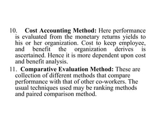 10. Cost Accounting Method: Here performance
is evaluated from the monetary returns yields to
his or her organization. Cost to keep employee,
and benefit the organization derives is
ascertained. Hence it is more dependent upon cost
and benefit analysis.
11. Comparative Evaluation Method: These are
collection of different methods that compare
performance with that of other co-workers. The
usual techniques used may be ranking methods
and paired comparison method.
 