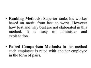 • Ranking Methods: Superior ranks his worker
based on merit, from best to worst. However
how best and why best are not elaborated in this
method. It is easy to administer and
explanation.
• Paired Comparison Methods: In this method
each employee is rated with another employee
in the form of pairs.
 