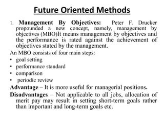 Future Oriented Methods
1. Management By Objectives: Peter F. Drucker
propounded a new concept, namely, management by
objectives (MBO)It means management by objectives and
the performance is rated against the achievement of
objectives stated by the management.
An MBO consists of four main steps:
• goal setting
• performance standard
• comparison
• periodic review
Advantage – It is more useful for managerial positions.
Disadvantages – Not applicable to all jobs, allocation of
merit pay may result in setting short-term goals rather
than important and long-term goals etc.
 