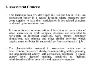 2. Assessment Centers:
• This technique was first developed in USA and UK in 1943. An
assessment center is a central location where managers may
come together to have their participation in job related exercises
evaluated by trained observers.
• It is more focused on observation of behaviors across a series of
select exercises or work samples. Assesses are requested to
participate in in-basket exercises, work groups, computer
simulations, role playing and other similar activities which
require same attributes for successful performance in actual job.
• The characteristics assessed in assessment center can be
assertiveness, persuasive ability, communicating ability, planning
and organizational ability, self confidence, resistance to stress,
energy level, decision making, sensitivity to feelings,
administrative ability, creativity and mental alertness etc.
 