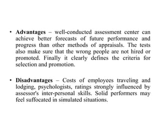 • Advantages – well-conducted assessment center can
achieve better forecasts of future performance and
progress than other methods of appraisals. The tests
also make sure that the wrong people are not hired or
promoted. Finally it clearly defines the criteria for
selection and promotion.
• Disadvantages – Costs of employees traveling and
lodging, psychologists, ratings strongly influenced by
assessor's inter-personal skills. Solid performers may
feel suffocated in simulated situations.
 