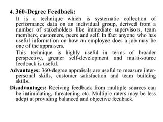 4. 360-Degree Feedback:
It is a technique which is systematic collection of
performance data on an individual group, derived from a
number of stakeholders like immediate supervisors, team
members, customers, peers and self. In fact anyone who has
useful information on how an employee does a job may be
one of the appraisers.
This technique is highly useful in terms of broader
perspective, greater self-development and multi-source
feedback is useful.
Advantages: 360-degree appraisals are useful to measure inter-
personal skills, customer satisfaction and team building
skills.
Disadvantages: Rceiving feedback from multiple sources can
be intimidating, threatening etc. Multiple raters may be less
adept at providing balanced and objective feedback.
 