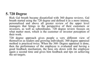 5. 720 Degree
Rick Gal breath became dissatisfied with 360 degree reviews. Gal
breath started using the 720 degree and defined it as a more intense,
personalized and above all greater review of the upper level
managers that brings in the perspective of their customers or
investors, as well as subordinates. 720 degree review focuses on
what matter most, which is the customer or investor perception of
their work.
720 degree approach gives people a very different view of
themselves as leaders and growing individuals. 360 degree appraisal
method is practiced twice. When the 360- Degree appraisal is done,
then the performance of the employee is evaluated and having a
good feedback mechanism, the boss sits down with the employee
again a second time and gives him feedback and tips on achieving
the set targets.
 