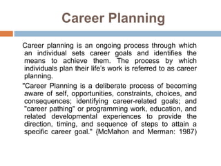 Career Planning
Career planning is an ongoing process through which
an individual sets career goals and identifies the
means to achieve them. The process by which
individuals plan their life’s work is referred to as career
planning.
"Career Planning is a deliberate process of becoming
aware of self, opportunities, constraints, choices, and
consequences; identifying career-related goals; and
"career pathing" or programming work, education, and
related developmental experiences to provide the
direction, timing, and sequence of steps to attain a
specific career goal." {McMahon and Merman: 1987)
 