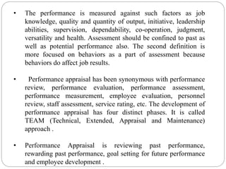 • The performance is measured against such factors as job
knowledge, quality and quantity of output, initiative, leadership
abilities, supervision, dependability, co-operation, judgment,
versatility and health. Assessment should be confined to past as
well as potential performance also. The second definition is
more focused on behaviors as a part of assessment because
behaviors do affect job results.
• Performance appraisal has been synonymous with performance
review, performance evaluation, performance assessment,
performance measurement, employee evaluation, personnel
review, staff assessment, service rating, etc. The development of
performance appraisal has four distinct phases. It is called
TEAM (Technical, Extended, Appraisal and Maintenance)
approach .
• Performance Appraisal is reviewing past performance,
rewarding past performance, goal setting for future performance
and employee development .
 