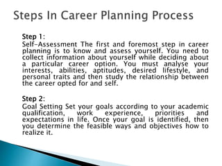 Step 1:
Self-Assessment The first and foremost step in career
planning is to know and assess yourself. You need to
collect information about yourself while deciding about
a particular career option. You must analyse your
interests, abilities, aptitudes, desired lifestyle, and
personal traits and then study the relationship between
the career opted for and self.
Step 2:
Goal Setting Set your goals according to your academic
qualification, work experience, priorities and
expectations in life. Once your goal is identified, then
you determine the feasible ways and objectives how to
realize it.
 