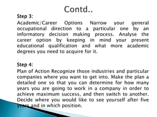 Step 3:
Academic/Career Options Narrow your general
occupational direction to a particular one by an
informatory decision making process. Analyse the
career option by keeping in mind your present
educational qualification and what more academic
degrees you need to acquire for it.
Step 4:
Plan of Action Recognize those industries and particular
companies where you want to get into. Make the plan a
detailed one so that you can determine for how many
years you are going to work in a company in order to
achieve maximum success, and then switch to another.
Decide where you would like to see yourself after five
years and in which position.
 
