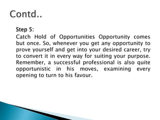 Step 5:
Catch Hold of Opportunities Opportunity comes
but once. So, whenever you get any opportunity to
prove yourself and get into your desired career, try
to convert it in every way for suiting your purpose.
Remember, a successful professional is also quite
opportunistic in his moves, examining every
opening to turn to his favour.
 