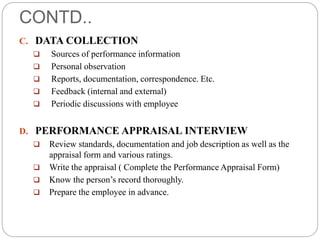 CONTD..
C. DATA COLLECTION
 Sources of performance information
 Personal observation
 Reports, documentation, correspondence. Etc.
 Feedback (internal and external)
 Periodic discussions with employee
D. PERFORMANCE APPRAISAL INTERVIEW
 Review standards, documentation and job description as well as the
appraisal form and various ratings.
 Write the appraisal ( Complete the Performance Appraisal Form)
 Know the person’s record thoroughly.
 Prepare the employee in advance.
 