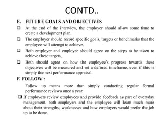 CONTD..
E. FUTURE GOALS AND OBJECTIVES
 At the end of the interview, the employer should allow some time to
create a development plan.
 The employer should record specific goals, targets or benchmarks that the
employee will attempt to achieve.
 Both employer and employee should agree on the steps to be taken to
achieve these targets,
 Both should agree on how the employee’s progress towards these
objectives will be measured and set a defined timeframe, even if this is
simply the next performance appraisal.
F. FOLLOW :
Follow up means more than simply conducting regular formal
performance reviews once a year.
 If employers review employees and provide feedback as part of everyday
management, both employers and the employee will learn much more
about their strengths, weaknesses and how employers would prefer the job
up to be done.
 