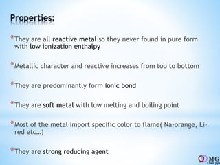 Properties:
*They are all reactive metal so they never found in pure form
with low ionization enthalpy
*Metallic character and reactive increases from top to bottom
*They are predominantly form ionic bond
*They are soft metal with low melting and boiling point
*Most of the metal import specific color to flame( Na-orange, Li-
red etc…)
*They are strong reducing agent
 