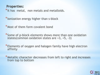 Properties:
*It has metal, non metals and metalloids.
*Ionization energy higher than s-block
*Most of them form covalent bond
*Some of p-block elements shows more than one oxidation
states(common oxidation states are +3, +5, -3)
*Elements of oxygen and halogen family have high electron
affinity
*Metallic character decreases from left to right and increases
from top to bottom
 