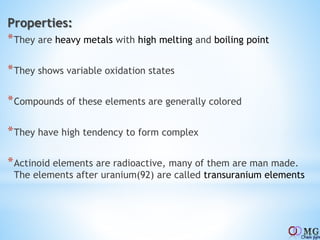 Properties:
*They are heavy metals with high melting and boiling point
*They shows variable oxidation states
*Compounds of these elements are generally colored
*They have high tendency to form complex
*Actinoid elements are radioactive, many of them are man made.
The elements after uranium(92) are called transuranium elements
 