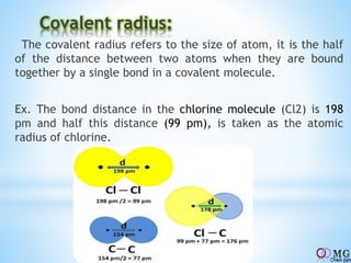 Covalent radius:
The covalent radius refers to the size of atom, it is the half
of the distance between two atoms when they are bound
together by a single bond in a covalent molecule.
Ex. The bond distance in the chlorine molecule (Cl2) is 198
pm and half this distance (99 pm), is taken as the atomic
radius of chlorine.
 