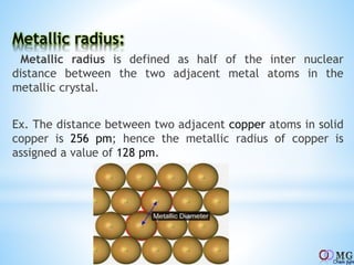 Metallic radius:
Metallic radius is defined as half of the inter nuclear
distance between the two adjacent metal atoms in the
metallic crystal.
Ex. The distance between two adjacent copper atoms in solid
copper is 256 pm; hence the metallic radius of copper is
assigned a value of 128 pm.
 