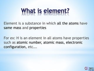 Element is a substance in which all the atoms have
same mass and properties
For ex: H is an element in all atoms have properties
such as atomic number, atomic mass, electronic
configuration, etc….
 