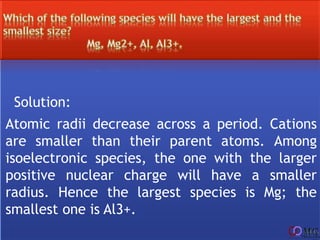 Solution:
Atomic radii decrease across a period. Cations
are smaller than their parent atoms. Among
isoelectronic species, the one with the larger
positive nuclear charge will have a smaller
radius. Hence the largest species is Mg; the
smallest one is Al3+.
 