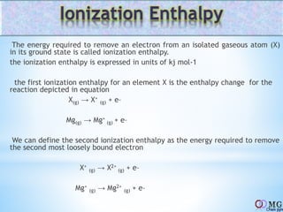 The energy required to remove an electron from an isolated gaseous atom (X)
in its ground state is called ionization enthalpy.
the ionization enthalpy is expressed in units of kj mol-1
the first ionization enthalpy for an element X is the enthalpy change for the
reaction depicted in equation
X(g) → X+
(g) + e–
Mg(g) → Mg+
(g) + e–
We can define the second ionization enthalpy as the energy required to remove
the second most loosely bound electron
X+
(g) → X2+
(g) + e–
Mg+
(g) → Mg2+
(g) + e–
 