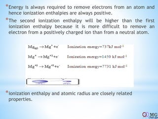 *Energy is always required to remove electrons from an atom and
hence ionization enthalpies are always positive.
*The second ionization enthalpy will be higher than the first
ionization enthalpy because it is more difficult to remove an
electron from a positively charged ion than from a neutral atom.
*ionization enthalpy and atomic radius are closely related
properties.
 