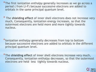 *The first ionization enthalpy generally increases as we go across a
period ( from Li-F) because successive electrons are added to
orbitals in the same principal quantum level.
* The shielding effect of inner shell electrons does not increase very
much, Consequently, ionization energy increases, so that the
outermost electrons are held more and more tightly towards
nucleus.
*Ionization enthalpy generally decreases from top to bottom
because successive electrons are added to orbitals in the different
principal quantum level.
*The shielding effect of inner shell electrons increase very much,
Consequently, ionization enthalpy decreases, so that the outermost
electrons are held less tightly towards nucleus.
 
