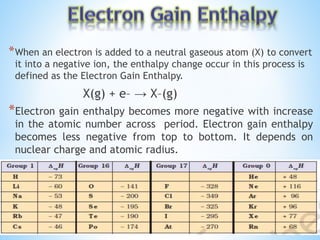 *When an electron is added to a neutral gaseous atom (X) to convert
it into a negative ion, the enthalpy change occur in this process is
defined as the Electron Gain Enthalpy.
X(g) + e– → X–(g)
*Electron gain enthalpy becomes more negative with increase
in the atomic number across period. Electron gain enthalpy
becomes less negative from top to bottom. It depends on
nuclear charge and atomic radius.
 