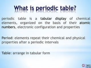 periodic table is a tabular display of chemical
elements, organized on the basis of their atomic
numbers, electronic configuration and properties
Period: elements repeat their chemical and physical
properties after a periodic intervals
Table: arrange in tabular form
 