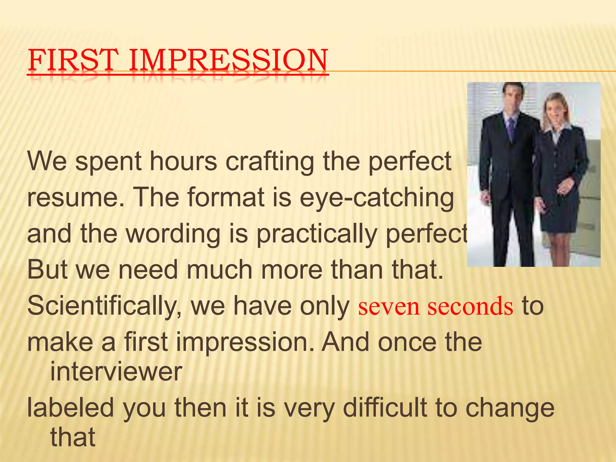 FIRST IMPRESSION 
We spent hours crafting the perfect 
resume. The format is eye-catching 
and the wording is practically perfect. 
But we need much more than that. 
Scientifically, we have only seven seconds to 
make a first impression. And once the 
interviewer 
labeled you then it is very difficult to change 
that 
 