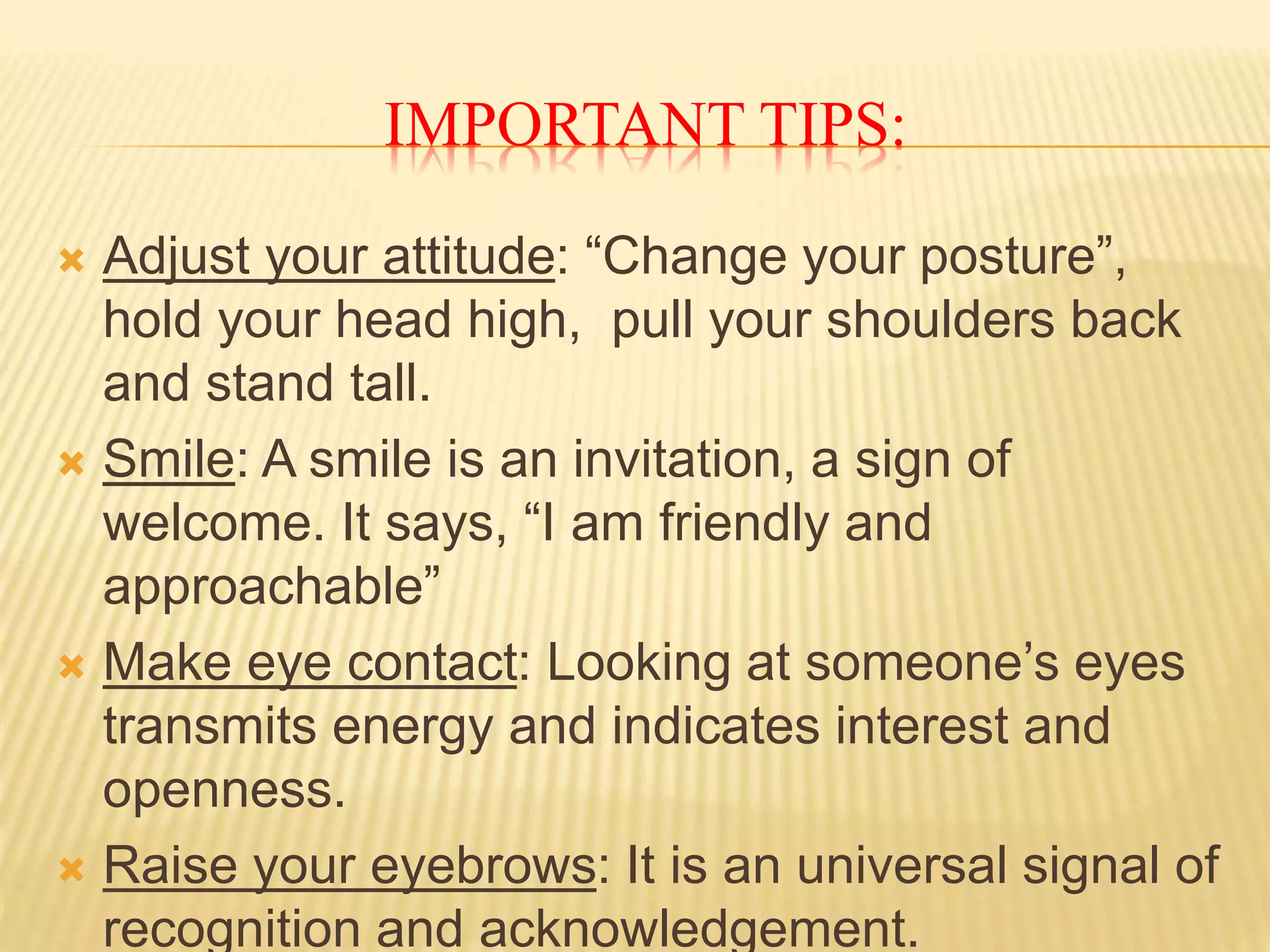 IMPORTANT TIPS: 
 Adjust your attitude: “Change your posture”, 
hold your head high, pull your shoulders back 
and stand tall. 
 Smile: A smile is an invitation, a sign of 
welcome. It says, “I am friendly and 
approachable” 
 Make eye contact: Looking at someone’s eyes 
transmits energy and indicates interest and 
openness. 
 Raise your eyebrows: It is an universal signal of 
recognition and acknowledgement. 
 
