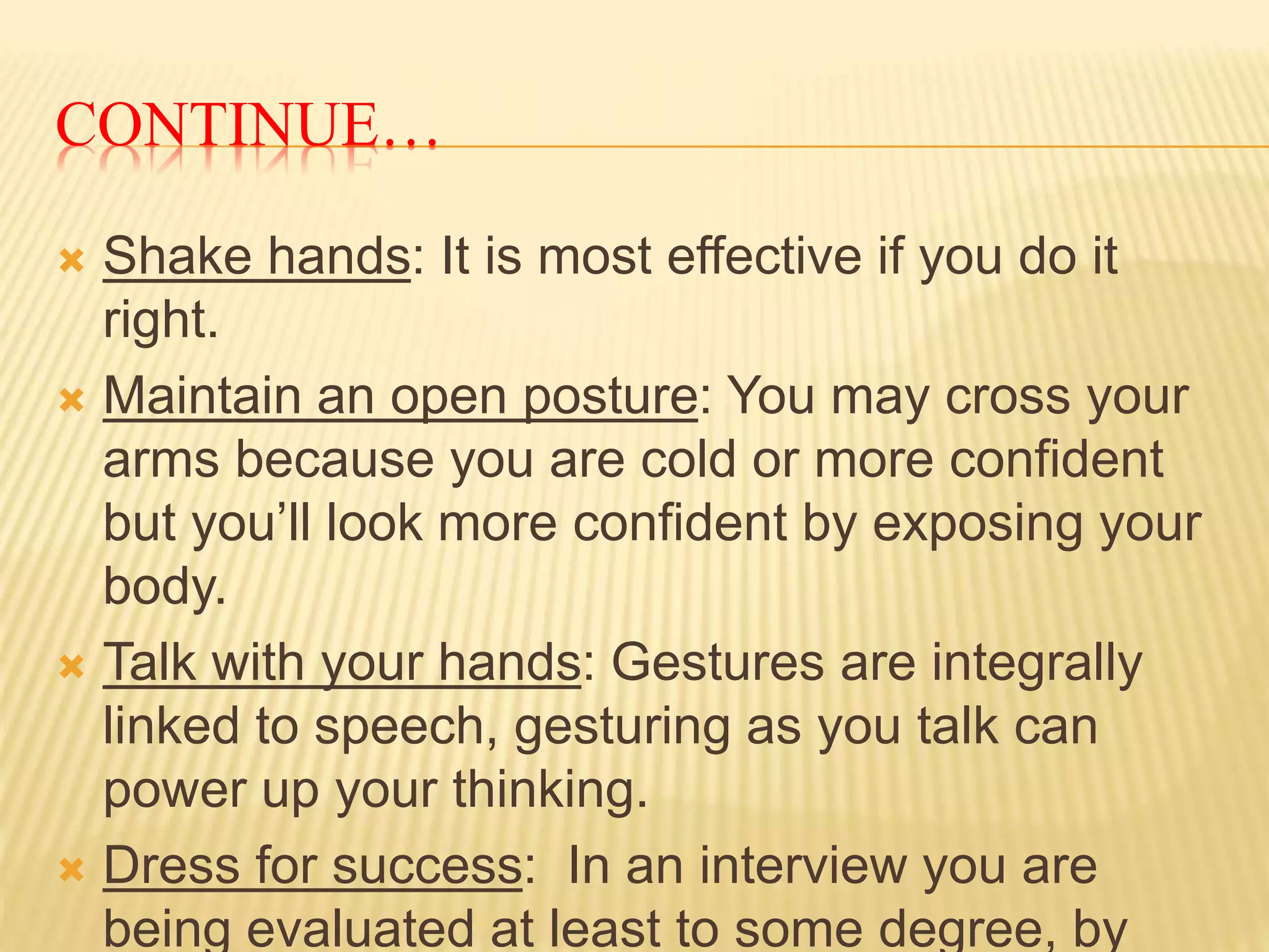 CONTINUE… 
 Shake hands: It is most effective if you do it 
right. 
 Maintain an open posture: You may cross your 
arms because you are cold or more confident 
but you’ll look more confident by exposing your 
body. 
 Talk with your hands: Gestures are integrally 
linked to speech, gesturing as you talk can 
power up your thinking. 
 Dress for success: In an interview you are 
being evaluated at least to some degree, by 
 