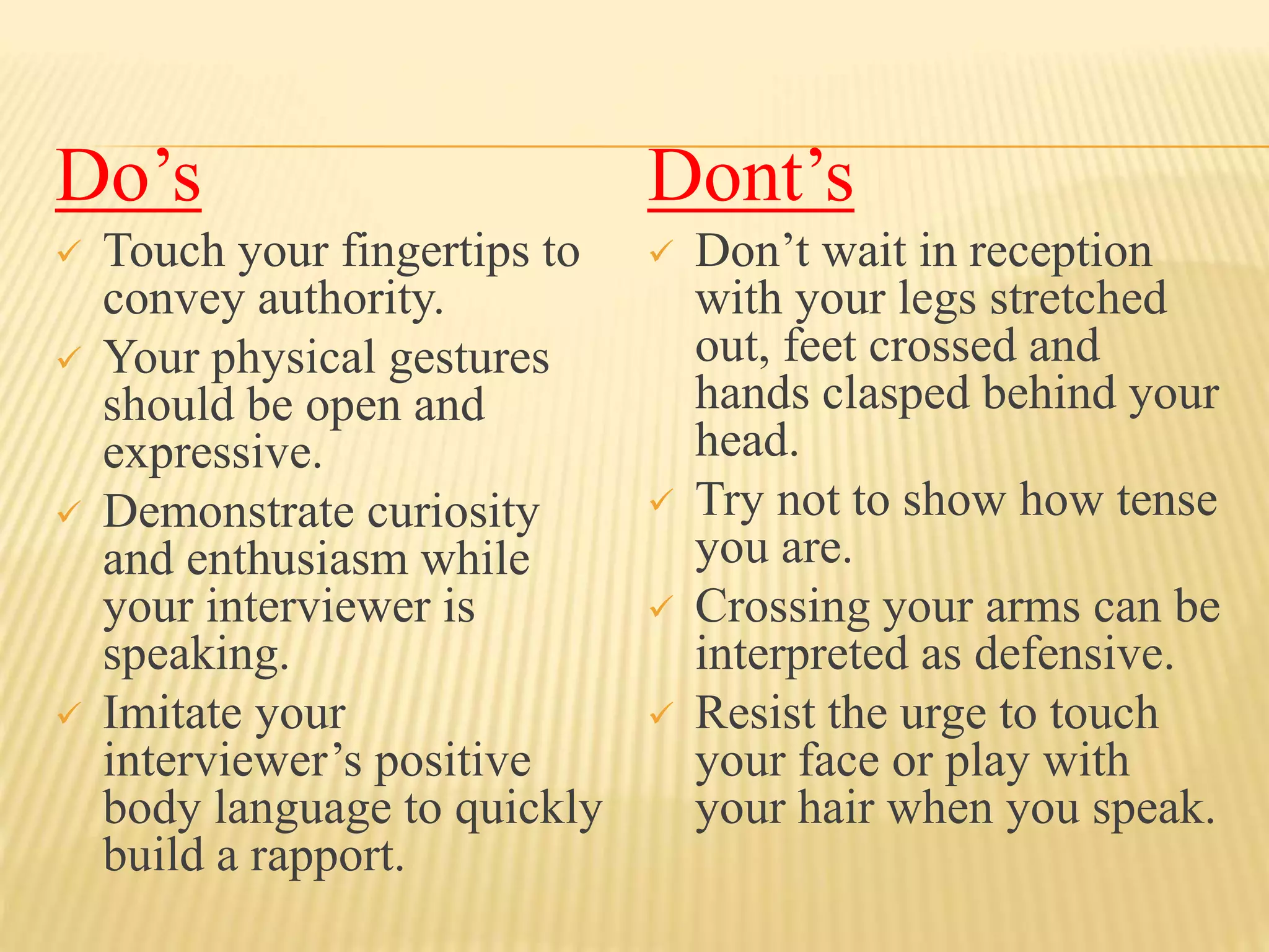 Do’s 
 Touch your fingertips to 
convey authority. 
 Your physical gestures 
should be open and 
expressive. 
 Demonstrate curiosity 
and enthusiasm while 
your interviewer is 
speaking. 
 Imitate your 
interviewer’s positive 
body language to quickly 
build a rapport. 
Dont’s 
 Don’t wait in reception 
with your legs stretched 
out, feet crossed and 
hands clasped behind your 
head. 
 Try not to show how tense 
you are. 
 Crossing your arms can be 
interpreted as defensive. 
 Resist the urge to touch 
your face or play with 
your hair when you speak. 
 